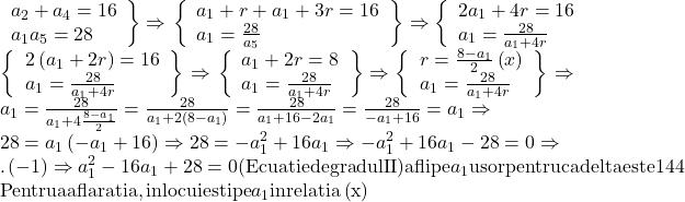 \[ 	\begin{array}{l} 	 \left. \begin{array}{l} 	 a_2  + a_4  = 16 \\ 	 a_1 a_5  = 28 \\ 	 \end{array} \right\} \Rightarrow \left. {\left\{ \begin{array}{l} 	 a_1  + r + a_1  + 3r = 16 \\ 	 a_1  = \frac{{28}}{{a_5 }} \\ 	 \end{array} \right.} \right\} \Rightarrow \left\{ \begin{array}{l} 	 2a_1  + 4r = 16 \\ 	 a_1  = \frac{{28}}{{a_1  + 4r}} \\ 	 \end{array} \right. \\ 	 \left\{ {\left. \begin{array}{l} 	 2\left( {a_1  + 2r} \right) = 16 \\ 	 a_1  = \frac{{28}}{{a_1  + 4r}} \\ 	 \end{array} \right\}} \right. \Rightarrow \left. {\left\{ \begin{array}{l} 	 a_1  + 2r = 8 \\ 	 a_1  = \frac{{28}}{{a_1  + 4r}} \\ 	 \end{array} \right.} \right\} \Rightarrow \left\{ {\left. \begin{array}{l} 	 r = \frac{{8 - a_1 }}{2}\left( x \right) \\ 	 a_1  = \frac{{28}}{{a_1  + 4r}} \\ 	 \end{array} \right\}} \right. \Rightarrow  \\ 	 a_1  = \frac{{28}}{{a_1  + 4\frac{{8 - a_1 }}{2}}} = \frac{{28}}{{a_1  + 2\left( {8 - a_1 } \right)}} = \frac{{28}}{{a_1  + 16 - 2a_1 }} = \frac{{28}}{{ - a_1  + 16}} = a_1  \Rightarrow  \\ 	 28 = a_1 \left( { - a_1  + 16} \right) \Rightarrow 28 =  - a_1 ^2  + 16a_1  \Rightarrow  - a_1 ^2  + 16a_1  - 28 = 0 \Rightarrow  \\ 	 .\left( { - 1} \right) \Rightarrow a_1 ^2  - 16a_1  + 28 = 0{\rm  (Ecuatie de gradul II) afli  pe }a_1 {\rm  usor pentru ca delta este 144} \\ 	 {\rm Pentru a afla ratia, inlocuiesti pe }a_1 {\rm  in relatia }\left( {\rm x} \right) \\ 	 \end{array} 	\]