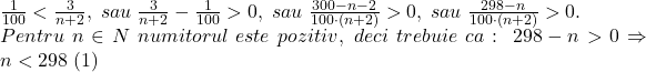 \bl\frac{1}{100}<\frac{3}{n+2},\;sau\;\frac{3}{n+2}-\frac{1}{100}>0,\;sau\;\frac{300-n-2}{100\cdot(n+2)}>0,\;sau\;\frac{298-n}{100\cdot(n+2)}>0.\\Pentru\;n\in N\;numitorul\;este\;pozitiv,\;deci\;trebuie\;ca:\;298-n>0\Rightarrow n<298\;(1)