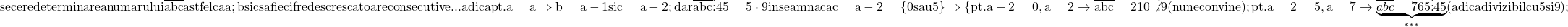 \rm{ se cere determinarea numarului \overline{abc} astfel ca a;b si c sa fie cifre descrescatoare consecutive ...\\ 	adica pt.  a=a \Rightarrow  b=a-1 si c=a-2 ; dar \overline{abc} \vdots 45=5\cdot9 inseamna ca c=a-2=\{0 sau 5\}\\ 	\Rightarrow  \{pt. a-2=0 , a=2  \rightarrow  \overline{abc}=210\not\vdots9 (nu ne convine);\\ 	pt. a=2=5 ,  a=7  \rightarrow  \underbrace{\overline{abc}=765 \vdots 45}_{***} (adica divizibil cu 5 si 9); 	 	 	 	