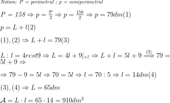  	 	\it{   Notam:   \mathcal{P} = perimetrul ;   p = semiperimetrul\\\;\\\Large \mathcal{P} = 158  \Rightarrow p = \frac{\mathcal{P}}{2} \Rightarrow p = \frac{158}{2} \Rightarrow p = 79 dm   (1)\\\;\\p = L+l  (2)\\\;\\(1), (2) \Rightarrow L+l = 79  (3)\\\;\\L:l = 4 rest 9 \Rightarrow L = 4l+9 |_{+l} \Rightarrow L+l = 5l+9  \overset{(3)}{\Longrightarrow} 79 = 5l+9 \Rightarrow \\\;\\\Rightarrow 79-9 = 5l \Rightarrow 70 = 5l \Rightarrow l =70:5 \Rightarrow l = 14 dm  (4)\\\;\\(3), (4) \Rightarrow L = 65 dm\\\;\\\mathcal{A} = L\cdot l = 65\cdot14 = 910 dm^2\bl } 	