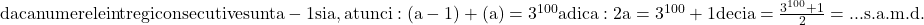 \rm{\Large\\  daca numerele intregi consecutive sunt a-1 si a , atunci:\\ 	 (a-1) + (a) =3^{100} adica: 2a=3^{100}+1 deci  a=\frac{3^{100}+1 }{ 2}= ...\\ 	                                                         s.a.m.d. 	 	 	