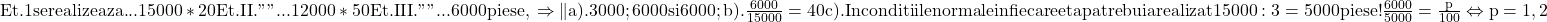 \rm{\bl\\ 	Et.1    se realizeaza ... 15000*20%=3000 piese , raman:12000 piese\\ 	Et.II.    "       "        ... 12000*50%=6000 piese , raman:  6000 piese\\ 	Et.III.   "       "        ...                     6000 piese ,\\ 	\Rightarrow  \|a). 3000 ; 6000 si 6000 ;\\ 	b). \frac{6000}{15000}=40%;\\ 	c). In conditiile normale in fiecare etapa trebuia realizat 15000 : 3 = 5000 piese !\\ 	     \frac{6000}{5000}=\frac{p}{100}  \Leftrightarrow  p=1,2% 	 	 	