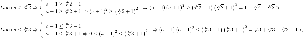 \[ 	\begin{array}{l} 	 Daca\;a \ge \sqrt[3]{2} \Rightarrow \left\{ \begin{array}{l} 	 a - 1 \ge \sqrt[3]{2} - 1 \\ 	 a + 1 \ge \sqrt[3]{2} + 1 \Rightarrow \left( {a + 1} \right)^2  \ge \left( {\sqrt[3]{2} + 1} \right)^2  \\ 	 \end{array} \right. \Rightarrow \left( {a - 1} \right)\left( {a + 1} \right)^2  \ge \left( {\sqrt[3]{2} - 1} \right)\left( {\sqrt[3]{2} + 1} \right)^2  = 1 + \sqrt[3]{4} - \sqrt[3]{2} > 1 \\ 	  \\ 	 Daca\;a \le \sqrt[6]{3} \Rightarrow \left\{ \begin{array}{l} 	 a - 1 \le \sqrt[6]{3} - 1 \\ 	 a + 1 \le \sqrt[6]{3} + 1 \Rightarrow 0 \le \left( {a + 1} \right)^2  \le \left( {\sqrt[6]{3} + 1} \right)^2  \\ 	 \end{array} \right. \Rightarrow \left( {a - 1} \right)\left( {a + 1} \right)^2  \le \left( {\sqrt[6]{3} - 1} \right)\left( {\sqrt[6]{3} + 1} \right)^2  = \sqrt 3  + \sqrt[3]{3} - \sqrt[6]{3} - 1 < 1 \\ 	 \end{array} 	\]