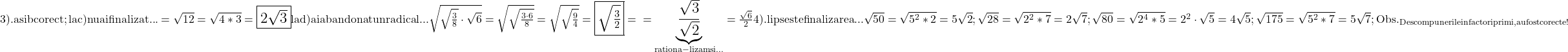 \rm{\Large\bl\\ 	     3).  a si b corect ; la c) nu ai finalizat ...=\sqrt{12}=\sqrt{4*3}=\fbox{2\sqrt3}\\ 	la d) ai abandonat un radical ... \sqrt{\sqrt{\frac{3}{8}} \cdot  \sqrt6}=\sqrt{\sqrt{\frac{3\cdot6}{8}}}=\sqrt{\sqrt{\frac{9}{4}}}=\fbox{\sqrt{\frac{3}{2}}}=\\ 	                                                                                                    =\underbrace{  \frac{\sqrt3}{\sqrt2}  }_{rationa-\\lizam si ...} = \frac{\sqrt6}{2} \\ 	    4).   lipseste finalizarea ... \\ 	       \sqrt{50} = \sqrt{5^2*2} = 5\sqrt2 ;                                \sqrt{28} = \sqrt{2^2*7} = 2\sqrt{7} ;\\             \sqrt{80} = \sqrt{2^4*5} = 2^2\cdot\sqrt{5} = 4\sqrt5 ;              \sqrt{175} = \sqrt{5^2*7} = 5\sqrt7 ;   \\ 	             Obs. _{Descompunerile in factori primi , au fost corecte !} 	 	 	