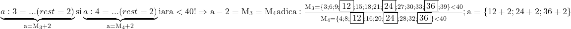 \rm{\bl\\ 	            \underbrace{a : 3 = ...  (rest=2)}_{a=M_3+2}   si    \underbrace{a : 4 =  ...  (rest=2)}_{a=M_4+2}      iar a  <  40 !\\ 	              \Rightarrow   a-2 = M_3 = M_4  adica: \frac{  M_3=\{3;6;9;\fbox{12};15;18;21;\fbox{24};27;30;33;\fbox{36};39\} < 40}{M_4=\{       4;8;\fbox{12};16;20;\fbox{24};28;32;\fbox{36}   \} < 40} ;\\ 	                                       a=\{ 12+2 ; 24+2 ; 36+2 \} 	 	 	