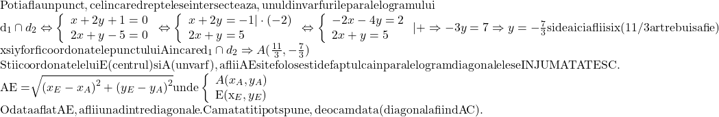 \[\begin{array}{l} 	 {\rm{Poti afla un punct}}{\rm{, cel in care dreptele se intersecteaza}}{\rm{, unul din varfurile paralelogramului}} \\ 	 {{\rm{d}}_1} \cap {d_2} \Leftrightarrow \left\{ \begin{array}{l} 	 x + 2y + 1 = 0 \\ 	 2x + y - 5 = 0 \\ 	 \end{array} \right. \Leftrightarrow \left\{ \begin{array}{l} 	 x + 2y =  - 1| \cdot ( - 2) \\ 	 2x + y = 5 \\ 	 \end{array} \right. \Leftrightarrow \left\{ \begin{array}{l} 	  - 2x - 4y = 2 \\ 	 2x + y = 5 \\ 	 \end{array} \right.| +  \Rightarrow  - 3y = 7 \Rightarrow y =  - \frac{7}{3}{\rm{ si de aici aflii si x (11/3 ar trebui sa fie)}} \\ 	 {\rm{x si y for fi coordonatele punctului A in care }}{{\rm{d}}_1} \cap {d_2} \Rightarrow A(\frac{{11}}{3}, - \frac{7}{3}) \\ 	 {\rm{Stii coordonatele lui E (centrul) si A (un varf) }}{\rm{, aflii AE si te folosesti de faptul ca in paralelogram diagonalele se INJUMATATESC}}{\rm{.}} \\ 	 {\rm{AE = }}\sqrt {{{({x_E} - {x_A})}^2} + {{({y_E} - {y_A})}^2}} {\rm{ unde }}\left\{ \begin{array}{l} 	 A({x_A},{y_A}) \\ 	 {\rm{E(}}{{\rm{x}}_E},{y_E}) \\ 	 \end{array} \right. \\ 	 {\rm{Odata aflat AE}}{\rm{, aflii una dintre diagonale}}{\rm{. Cam atat iti pot spune}}{\rm{, deocamdata (diagonala fiind AC)}}{\rm{.}} \\ 	 \end{array}\]