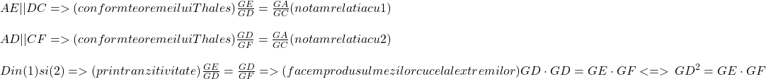  	\[ 	\begin{array}{l} 	 AE||DC{\rm  } =  > {\rm  }(conform{\rm  }teoremei{\rm  }lui{\rm  }Thales){\rm  }\frac{{GE}}{{GD}}{\rm  } = {\rm  }\frac{{GA}}{{GC}}{\rm  }(notam{\rm  }relatia{\rm  }cu{\rm  }1) \\ 	  \\ 	 AD||CF{\rm  } =  > {\rm  }(conform{\rm  }teoremei{\rm  }lui{\rm  }Thales){\rm  }\frac{{GD}}{{GF}}{\rm  } = {\rm  }\frac{{GA}}{{GC}}{\rm  }(notam{\rm  }relatia{\rm  }cu{\rm  }2) \\ 	  \\ 	 Din{\rm  }(1){\rm  }si{\rm  }(2){\rm  } =  > {\rm  }(prin{\rm  }tranzitivitate){\rm  }\frac{{GE}}{{GD}}{\rm  } = {\rm  }\frac{{GD}}{{GF}}{\rm  } =  > {\rm  }(facem{\rm  }produsul{\rm  }mezilor{\rm  }cu{\rm  }cel{\rm  }al{\rm  }extremilor){\rm  }GD \cdot GD{\rm  } = {\rm  }GE \cdot GF{\rm  } <  =  > \,GD^2  = GE \cdot GF \\ 	  \\ 	 \end{array} 	\] 	