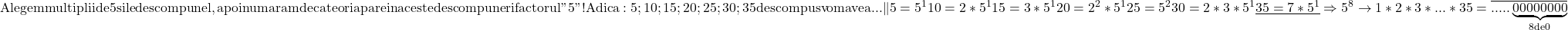 \rm{ Alegem multiplii de 5 si le descompunel , apoi numaram de cate ori apare \\ 	in aceste descompuneri factorul " 5 " !\\ 	Adica: 5;10;15;20;25;30;35  descompus vom avea . . . \| 5=5^1\\ 	10=2*5^1\\ 	15=3*5^1\\ 	20=2^2*5^1\\ 	25=5^2\\ 	30=2*3*5^1\\ 	\underline{35=7*5^1   }\\ 	     \Rightarrow  5^8   \rightarrow  1*2*3* ... * 35 =\overline{.....\underbrace{00 000 000}_{8 de 0}} \bl 	 	 	