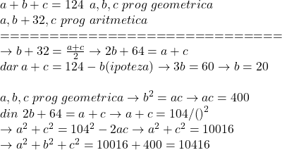  	\[\begin{array}{l} 	a + b + c = 124\,\,\,a,b,c\,\,prog\,\,geometrica\\ 	a,b + 32,c\,\,prog\,\,aritmetica\\ 	 =  =  =  =  =  =  =  =  =  =  =  =  =  =  =  =  =  =  =  =  =  =  =  =  =  =  =  =  = \\ 	 \to b + 32 = \frac{{a + c}}{2} \to 2b + 64 = a + c\\ 	dar\,a + c = 124 - b(ipoteza) \to 3b = 60 \to b = 20\\ 	\,\\ 	a,b,c\,\,prog\,\,geometrica \to {b^2} = ac \to ac = 400\\ 	din\,\,2b + 64 = a + c \to a + c = 104/{\left( {} \right)^2}\\ 	 \to {a^2} + {c^2} = {104^2} - 2ac \to {a^2} + {c^2} = 10016\\ 	 \to {a^2} + {b^2} + {c^2} = 10016 + 400 = 10416 	\end{array}\] 	