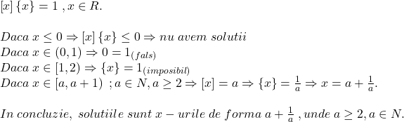 \[ 	\begin{array}{l} 	 \left[ x \right]\left\{ x \right\} = 1\;,x \in R. \\ 	  \\ 	 Daca\;x \le 0 \Rightarrow \left[ x \right]\left\{ x \right\} \le 0 \Rightarrow nu\;avem\;solutii \\ 	 Daca\;x \in \left( {0,1} \right) \Rightarrow 0 = 1_{\left( {fals} \right)}  \\ 	 Daca\;x \in \left[ {1,2} \right) \Rightarrow \left\{ x \right\} = 1_{\left( {imposibil} \right)}  \\ 	 Daca\;x \in \left[ {a,a + 1} \right)\;;a \in N,a \ge 2 \Rightarrow \left[ x \right] = a \Rightarrow \left\{ x \right\} = \frac{1}{a} \Rightarrow x = a + \frac{1}{a}. \\ 	  \\ 	 In\;concluzie,\;solutiile\;sunt\;x - urile\;de\;forma\;a + \frac{1}{a}\;,unde\;a \ge 2,a \in N. \\ 	 \end{array} 	\]