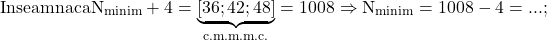 \rm{Inseamna ca N_{minim}+4=\underbrace{[36; 42; 48]}_{c.m.m.m.c.}=1008 \Rightarrow  N_{minim}=1008-4= ... ;\re 	 	 	