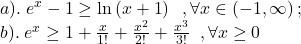 \[\begin{array}{l} 	a).\;{e^x} - 1 \ge \ln \left( {x + 1} \right)\;\;,\forall x \in \left( { - 1,\infty } \right);\\ 	b).\;{e^x} \ge 1 + \frac{x}{{1!}} + \frac{{{x^2}}}{{2!}} + \frac{{{x^3}}}{{3!}}\;\;,\forall x \ge 0 	\end{array}\]