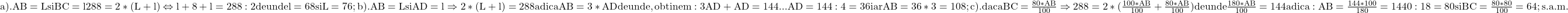 \rm{a). AB=L si BC=l  \\ 	288=2*(L+l)  \Leftrightarrow   l+8+l=288:2 de unde l=68 si L=76 ;\\ 	b). AB=L si  AD=l \Rightarrow  2*(L+l)=288 adica AB=3*AD de unde, obtinem:\\ 	3AD+AD=144 ... AD=144:4=36 iar AB=36*3=108 ;\\ 	c).  daca BC=\frac{80*AB}{100} \Rightarrow  288=2*(\frac{100*AB}{100}+\frac{80*AB}{100})\\ 	de unde  \frac{180*AB}{100}=144  adica :  AB=\frac{144*100}{180}=1440:18=80  si  BC=\frac{80*80}{100}=64 ;\\ 	                                  s.a.m. 	