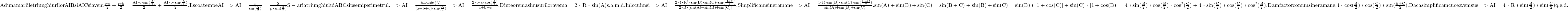  	\rm{Adunam ariile triunghiurilor AIB si AIC si avem\\ \frac{r*c}{2}+\frac{r*b}{2}=\frac{AI*c*sin(\frac{A}{2})}{2}+\frac{AI*b*sin(\frac{A}{2})}{2}.\\ Il scoatem pe AI =>AI=\frac{r}{sin(\frac{A}{2})}=\frac{S}{p*sin(\frac{A}{2})}\\ S - aria triunghiului ABC si p semiperimetrul.\\ =>AI=\frac{b*c*sin(A)}{(a+b+c)*sin(\frac{A}{2})}=>AI=\frac{2*b*c*cos(\frac{A}{2})}{a+b+c}.\\ 	Din teorema sinusurilor avem a=2*R*sin(A) s.a.m.d. Inlocuim si =>AI=\frac{2*4*R^2*sin(B)*sin(C)*sin(\frac{B+C}{2})}{2*R*[sin(A)+sin(B)+sin(C)]}.\\ Simplificam si ne ramane=>AI=\frac{4*R*sin(B)*sin(C)*sin(\frac{B+C}{2})}{sin(A)+sin(B)+sin(C)}.\\ 	sin(A)+sin(B)+sin(C)=sin(B+C)+sin(B)+sin(C)=sin(B)*[1+cos(C)]+sin(C)*[1+cos(B)]\\=4*sin(\frac{B}{2})*cos(\frac{B}{2})*cos^2(\frac{C}{2})+4*sin(\frac{C}{2})*cos(\frac{C}{2})*cos^2(\frac{B}{2}).\\ Dam factor comun si ne ramane. 4*cos(\frac{B}{2})*cos(\frac{C}{2})*sin(\frac{B+C}{2}).\\ Daca simplificam cu ce avem sus =>AI=4*R*sin(\frac{B}{2})*sin(\frac{C}{2}) q.e.d.\\ 	