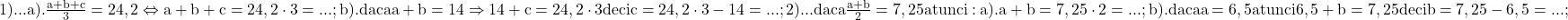 \rm{1)...\\ 	a). \frac{a+b+c}{3}=24,2  \Leftrightarrow  a+b+c= 24,2 \cdot  3 = ... ;\\ 	b). daca a+b=14 \Rightarrow  14+c=24,2 \cdot 3 deci c= 24,2 \cdot  3 - 14=... ;\\ 	2)...\\ 	daca \frac{a+b}{2}=7,25 atunci:\\ 	a).  a+b=7,25 \cdot  2= ... ;\\ 	b).  daca a=6,5  atunci  6,5+ b=7,25 deci b=7,25-6,5=... ;\\ 	