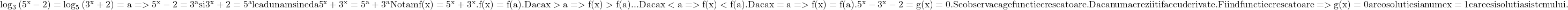  	\rm{ \log_{3}{(5^x-2)}=\log_{5}{(3^x+2)}=a =>5^x-2=3^a si 3^x+2=5^a le adunam si ne da\\ 5^x+3^x=5^a+3^a Notam f(x)=5^x+3^x. f(x)=f(a).\\ 	Daca x>a =>f(x)>f(a)... Daca x<a =>f(x)<f(a). Daca x=a =>f(x)=f(a).\\ 	5^x-3^x-2=g(x)=0. Se observa ca g e functie crescatoare.\\ Daca nu ma crezi iti fac cu derivate.\\ Fiind functie crescatoare =>g(x)=0 are o solutie si anume x=1 care e si solutia sistemului.\\ 	