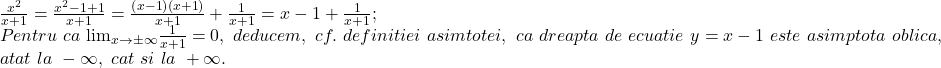 \[ 	\begin{array}{l} 	 \frac{{x^2 }}{{x + 1}} = \frac{{x^2  - 1 + 1}}{{x + 1}} = \frac{{\left( {x - 1} \right)\left( {x + 1} \right)}}{{x + 1}} + \frac{1}{{x + 1}} = x - 1 + \frac{1}{{x + 1}}; \\ 	 Pentru\,\,ca\,\, {\lim }\limits_{x \to  \pm \infty } \frac{1}{{x + 1}} = 0,\,\,deducem,\,\,cf.\,\,definitiei\,\,asimtotei,\,\,ca\,\,dreapta\,\,de\,\,ecuatie\,\,y = x - 1\,\,este\,\,asimptota\,\,oblica,\,\, \\ 	 atat\,\,la\,\, - \infty ,\,\,cat\,\,si\,\,la\,\, + \infty . \\ 	 \end{array} 	\] 	