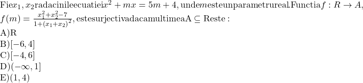  	$\begin{array}{l} 	 {\rm{Fie }}{x_1},{\rm{ }}{x_2}{\rm{ radacinile ecuatiei }}{x^2} + mx = 5m + 4,{\rm{ unde }}m{\rm{ este un parametru real}}.{\rm{ Functia }}f{\rm{ }}:{\rm{ }}R{\rm{ }} \to A, \\ 	 f(m) = \frac{{x_1^2 + x_2^2 - 7}}{{1 + {{({x_1} + {x_2})}^2}}},{\rm{ este surjectiva daca multimea A}} \subseteq {\rm{R este:}} \\ 	 {\rm{A) R}} \\ 	 {\rm{B) [ - 6}}{\rm{, 4]}} \\ 	 {\rm{C) [ - 4}}{\rm{, 6]}} \\ 	 {\rm{D) ( - }}\infty {\rm{, 1]}} \\ 	 {\rm{E) (1}}{\rm{, 4)}} \\ 	 \end{array}$ 	 	