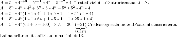  	\[\begin{array}{l} 	A = {5^n}*{4^{n + 3}} + {5^{n + 1}}*{4^n} - {5^{n + 2}}*{4^{n + 1}}{\rm{ este divizibil cu 13 ptr orice n apartine N}}{\rm{.}}\\ 	A = {5^n}*{4^n}*{4^3} + {5^n}*5*{4^n} - {5^n}*{5^2}*{4^n}*4\\ 	A = {5^n}*{4^n}(1*1*{4^3} + 1*5*1 - 1*{5^2}*1*4)\\ 	A = {5^n}*{4^n}(1*1*64 + 1*5*1 - 1*25*1*4)\\ 	A = {5^n}*{4^n}(64 + 5 - 100) \Rightarrow A = {20^n}\underbrace {( - 31)}_{M13???}{\rm{ Cred ca e o gresala undeva! Poate in transcrierea ta}}{\rm{. }}\\ 	{\rm{La final ar fi trebuit sa ai 13 sau un multiplu de 13}}{\rm{.}} 	\end{array}\] 	