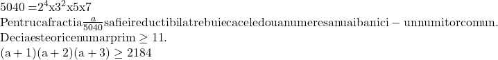  	\[\begin{array}{l} 	{\rm{5040 = }}{{\rm{2}}^{\rm{4}}}{\rm{x }}{{\rm{3}}^{\rm{2}}}{\rm{x 5 x 7}}\\ 	{\rm{Pentru ca fractia }}\frac{a}{{5040}}{\rm{ sa fie ireductibila trebuie ca cele doua numere sa nu aiba nici-un numitor comun}}{\rm{.}}\\ 	{\rm{Deci a este orice numar prim }} \ge {\rm{11}}{\rm{.}}\\ 	{\rm{(a + 1)(a + 2)(a + 3)}} \ge 2184 	\end{array}\] 	