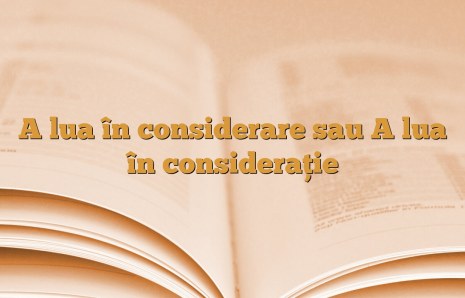 A lua în considerare sau A lua în consideraţie